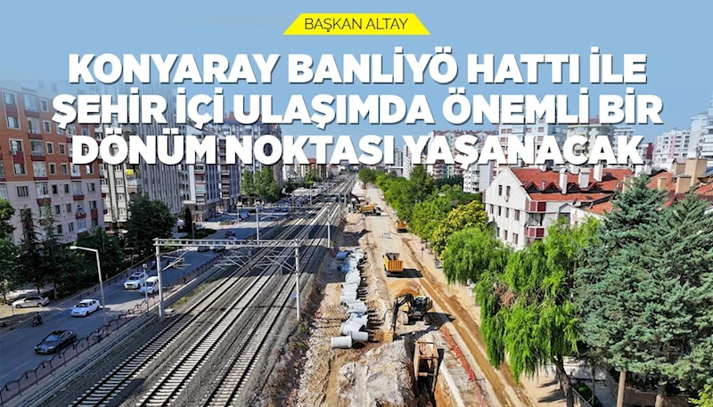 BAŞKAN ALTAY: “KONYARAY BANLİYÖ HATTI İLE ŞEHİR İÇİ ULAŞIMDA ÖNEMLİ BİR DÖNÜM NOKTASI YAŞANACAK”
